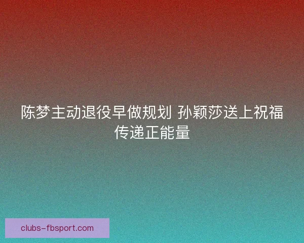 陈梦主动退役早做规划 孙颖莎送上祝福传递正能量