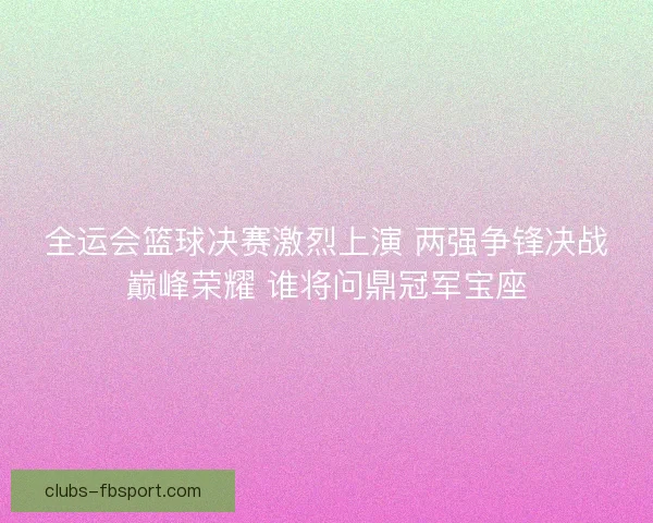 全运会篮球决赛激烈上演 两强争锋决战巅峰荣耀 谁将问鼎冠军宝座