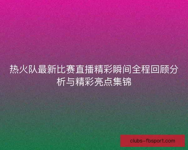 热火队最新比赛直播精彩瞬间全程回顾分析与精彩亮点集锦