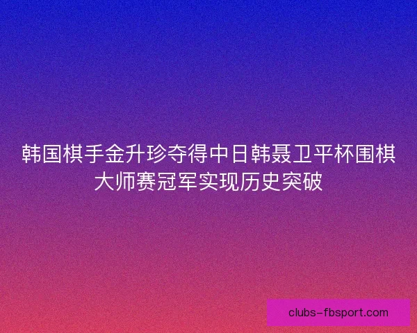 韩国棋手金升珍夺得中日韩聂卫平杯围棋大师赛冠军实现历史突破